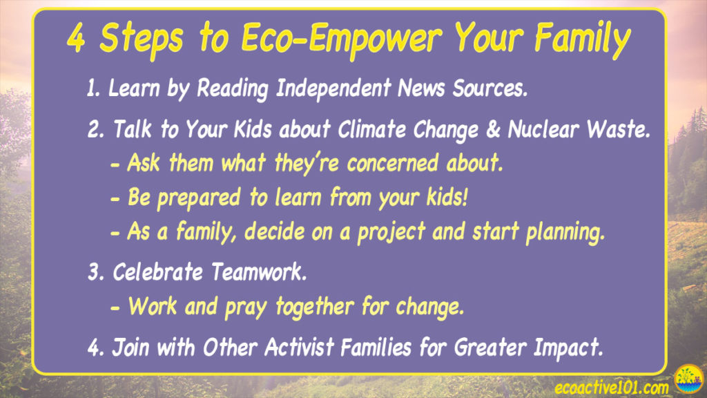 4 Steps to eco-empower your family. #1, Learn by reading independent news sources. #2, Talk to your kids about climate change and nuclear waste. #3, Celebrate Teamwork. #4, Join with other activist families for greater impact.”