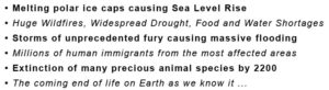 A list of the ways climate is changing all around the world. Melting ice caps, sea level rise, widespread fires and drought, food and water shortages, extreme storms and massive flooding, immigration of millions of humans from the most affected areas, extinction of animal species, and destruction of life on Earth as we know it.